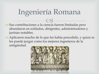 Ingeniería Romana
 fueron limitadas pero
 Sus contribuciones a la ciencia

abundaron en soldados, dirigentes, administradores y
juristas notables.
 Aplicaron mucho de lo que les había precedido, y quizá se
les puede juzgar como los mejores ingenieros de la
antigüedad.

 