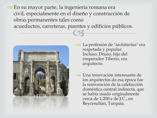  En su mayor parte, la ingeniería romana era
civil, especialmente en el diseño y construcción de
obras permanentes tales como
acueductos, carreteras, puentes y edificios públicos.



 La profesión de "architectus" era
respetada y popular.
Incluso, Druso, hijo del
emperador Tiberio, era
arquitecto.
 Una innovación interesante de
los arquitectos de esa época fue
la reinvención de la calefacción
doméstica central indirecta, que
se había usado originalmente
cerca de 1,200 a de J.C., en
Beycesultan, Turquía.

 