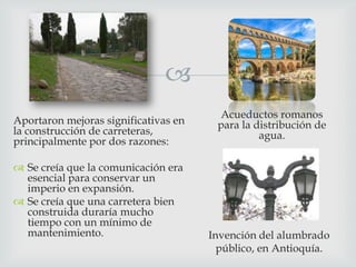 
Aportaron mejoras significativas en
la construcción de carreteras,
principalmente por dos razones:
 Se creía que la comunicación era
esencial para conservar un
imperio en expansión.
 Se creía que una carretera bien
construida duraría mucho
tiempo con un mínimo de
mantenimiento.

Acueductos romanos
para la distribución de
agua.

Invención del alumbrado
público, en Antioquía.

 