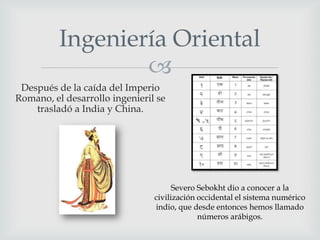 Ingeniería Oriental

Después de la caída del Imperio
Romano, el desarrollo ingenieril se
trasladó a India y China.

Severo Sebokht dio a conocer a la
civilización occidental el sistema numérico
indio, que desde entonces hemos llamado
números arábigos.

 