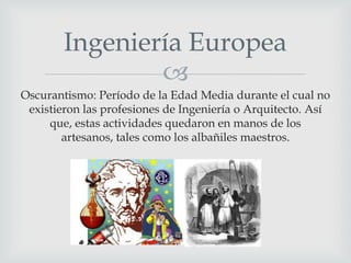 Ingeniería Europea

Oscurantismo: Período de la Edad Media durante el cual no
existieron las profesiones de Ingeniería o Arquitecto. Así
que, estas actividades quedaron en manos de los
artesanos, tales como los albañiles maestros.

 