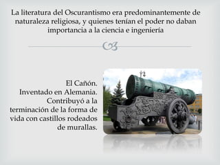 La literatura del Oscurantismo era predominantemente de
naturaleza religiosa, y quienes tenían el poder no daban
importancia a la ciencia e ingeniería


El Cañón.
Inventado en Alemania.
Contribuyó a la
terminación de la forma de
vida con castillos rodeados
de murallas.

 