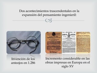 Dos acontecimientos trascendentales en la
expansión del pensamiento ingenieril:



Invención de los
anteojos en 1.286

Incremento considerable en las
obras impresas en Europa en el
siglo XV

 