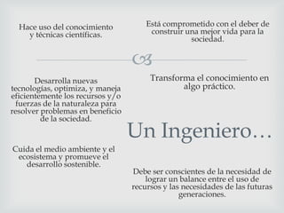 Hace uso del conocimiento
y técnicas científicas.

Está comprometido con el deber de
construir una mejor vida para la
sociedad.


Desarrolla nuevas
tecnologías, optimiza, y maneja
eficientemente los recursos y/o
fuerzas de la naturaleza para
resolver problemas en beneficio
de la sociedad.

Cuida el medio ambiente y el
ecosistema y promueve el
desarrollo sostenible.

Transforma el conocimiento en
algo práctico.

Un Ingeniero…
Debe ser conscientes de la necesidad de
lograr un balance entre el uso de
recursos y las necesidades de las futuras
generaciones.

 