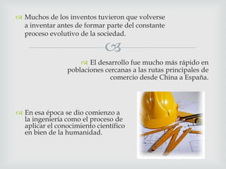  Muchos de los inventos tuvieron que volverse
a inventar antes de formar parte del constante
proceso evolutivo de la sociedad.



 El desarrollo fue mucho más rápido en
poblaciones cercanas a las rutas principales de
comercio desde China a España.

 En esa época se dio comienzo a
la ingeniería como el proceso de
aplicar el conocimiento científico
en bien de la humanidad.

 