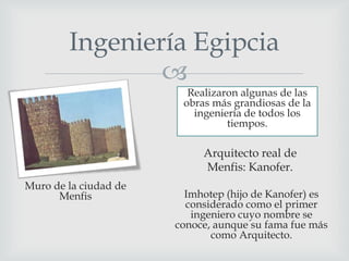 Ingeniería Egipcia

Realizaron algunas de las
obras más grandiosas de la
ingeniería de todos los
tiempos.

Arquitecto real de
Menfis: Kanofer.
Muro de la ciudad de
Menfis

Imhotep (hijo de Kanofer) es
considerado como el primer
ingeniero cuyo nombre se
conoce, aunque su fama fue más
como Arquitecto.

 