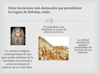 Entre los factores más destacados que permitieron
los logros de Imhotep, están:


El suministro casi
ilimitado de mano de
obra de esclavos.

La creencia religiosa
contemporánea de que
para poder disfrutar de la
eternidad era necesario
conservar intacto el
cadáver de un individuo.

La actitud
paciente de
quienes
controlaban los
recursos de ese
entonces.

 