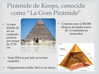 Pirámide de Keops, conocida
como “La Gran Pirámide”
• La base
distaba de
ser un
cuadrado
perfecto
por menos
de 17,78
cm.



• Tenía 230,4 m por lado en la base
cuadrada.
• Originalmente medía 146,3 m de altura.

• Contenía unos 2.300.000
bloques de piedra (cerca
de 1,1 toneladas en
promedio)

 