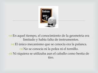 
 En aquel tiempo, el conocimiento de la geometría era
limitado y había falta de instrumentos.
 El único mecanismo que se conocía era la palanca.
 No se conocía ni la polea ni el tornillo.
 Ni siquiera se utilizaba aun el caballo como bestia de
tiro.

 