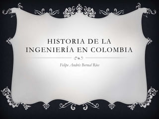 HISTORIA DE LA
INGENIERÍA EN COLOMBIA
Felipe Andrés Bernal Ríos
 