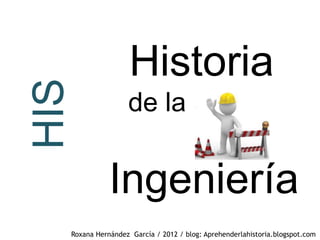 HIS                Historia
                  de la


             Ingeniería
  Roxana Hernández García / 2012 / blog: Aprehenderlahistoria.blogspot.com
 