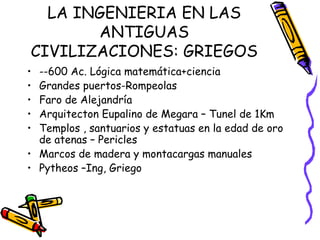 LA INGENIERIA EN LAS ANTIGUAS CIVILIZACIONES: GRIEGOS --600 Ac. Lógica matemática+ciencia Grandes puertos-Rompeolas Faro de Alejandría Arquitecton Eupalino de Megara – Tunel de 1Km Templos , santuarios y estatuas en la edad de oro de atenas – Pericles Marcos de madera y montacargas manuales  Pytheos –Ing, Griego  