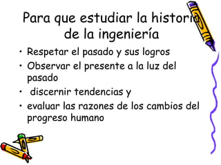 Para que estudiar la historia de la ingeniería Respetar el pasado y sus logros  Observar el presente a la luz del pasado discernir tendencias y evaluar las razones de los cambios del progreso humano 