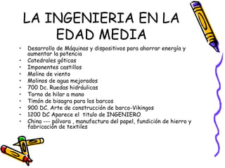 LA INGENIERIA EN LA EDAD MEDIA Desarrollo de Máquinas y dispositivos para ahorrar energía y aumentar la potencia Catedrales góticas Imponentes castillos Molino de viento  Molinos de agua mejorados 700 Dc. Ruedas hidráulicas Torno de hilar a mano  Timón de bisagra para los barcos 900 DC. Arte de construcción de barco-Vikingos 1200 DC Aparece el  titulo de INGENIERO China --- pólvora , manufactura del papel, fundición de hierro y fabricación de textiles 