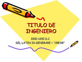 TITULO DE INGENIERO 1000-1200 D.C.  DEL LATIN IN GENERARE = “CREAR”  
