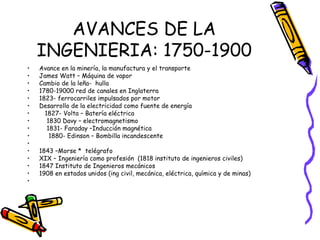 AVANCES DE LA INGENIERIA: 1750-1900 Avance en la minería, la manufactura y el transporte  James Watt – Máquina de vapor Cambio de la leña-  hulla 1780-19000 red de canales en Inglaterra 1823- ferrocarriles impulsados por motor Desarrollo de la electricidad como fuente de energía  1827- Volta – Batería eléctrica 1830 Davy – electromagnetismo 1831- Faraday –Inducción magnética  1880- Edinson – Bombilla incandescente 1843 –Morse *  telégrafo XIX – Ingeniería como profesión  (1818 instituto de ingenieros civiles) 1847 Instituto de Ingenieros mecánicos 1908 en estados unidos (ing civil, mecánica, eléctrica, química y de minas)  