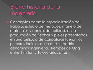    Conceptos como la especialización del
    trabajo, estudio de métodos, manejo de
    materiales y control de calidad, en la
    producción de flechas y pieles presentados
    en una película de caricaturas fueron los
    primeros indicios de lo que se podría
    denominar Ingeniería. Tiempos de Ogg
    entre 1 millón y 10.000 años atrás.
 