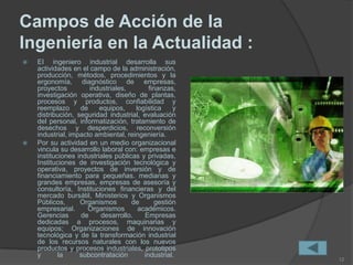 Campos de Acción de la
Ingeniería en la Actualidad :
 EI ingeniero industrial desarrolla sus
actividades en el campo de la administración,
producción, métodos, procedimientos y la
ergonomía, diagnóstico de empresas,
proyectos industriales, finanzas,
investigación operativa, diseño de plantas,
procesos y productos, confiabilidad y
reemplazo de equipos, logística y
distribución, seguridad industrial, evaluación
del personal, informatización, tratamiento de
desechos y desperdicios, reconversión
industrial, impacto ambiental, reingeniería.
 Por su actividad en un medio organizacional
vincula su desarrollo laboral con: empresas e
instituciones industriales públicas y privadas,
Instituciones de investigación tecnológica y
operativa, proyectos de inversión y de
financiamiento para pequeñas. medianas y
grandes empresas, empresas de asesoría y
consultoría, Instituciones financieras y del
mercado bursátil, Ministerios y Organismos
Públicos, Organismos de gestión
empresarial. Organismos académicos.
Gerencias de desarrollo. Empresas
dedicadas a procesos, maquinarias y
equipos; Organizaciones de innovación
tecnológica y de la transformación industrial
de los recursos naturales con los nuevos
productos y procesos industriales, prototipos
y la subcontratación industrial.
12
 