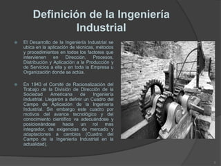 Definición de la Ingeniería
Industrial
 El Desarrollo de la Ingeniería Industrial se
ubica en la aplicación de técnicas, métodos
y procedimientos en todos los factores que
intervienen en Dirección, Procesos,
Distribución y Aplicación a la Producción y
de Servicios a ella y en toda la Empresa u
Organización donde se actúa.
 En 1943 el Comité de Racionalización del
Trabajo de la División de Dirección de la
Sociedad Americana de Ingeniería
Industrial. Llegaron a definir un Cuadro del
Campo de Aplicación de la Ingeniería
Industrial. Sin embargo este cuadro por
motivos del avance tecnológico y del
conocimiento científico va adecuándose y
posicionándose hacia un rol mas
integrador, de exigencias de mercado y
adaptaciones a cambios (Cuadro del
Campo de la Ingeniería Industrial en la
actualidad).
3
 