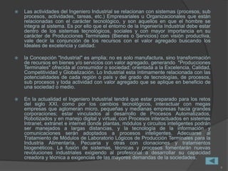  Las actividades del Ingeniero Industrial se relacionan con sistemas (procesos, sub
procesos, actividades, tareas, etc.) Empresariales u Organizacionales que están
relacionadas con el carácter tecnológico, y son aquellos en que el hombre se
integra al sistema. Es por ello que el entorno de la Ingeniería Industrial debe estar
dentro de los sistemas tecnológicos, sociales y con mayor importancia en su
carácter de Producciones Terminales (Bienes o Servicios) con visión productiva,
vale decir la conjunción de los recursos con el valor agregado buscando los
Ideales de excelencia y calidad.
 la Concepción "Industrial" es amplia; no es solo manufactura, sino transformación
de recursos en bienes y/o servicios con valor agregado, generando "Producciones
Terminales" ofrecida al consumidor o sociedad; orientada a la Excelencia, Calidad,
Competitividad y Globalización. Lo Industrial esta íntimamente relacionada con las
potencialidades de cada región o país y del grado de tecnologías, de procesos,
sub procesos y toda actividad con valor agregado que se aplique en beneficio de
una sociedad o medio.
 En la actualidad el Ingeniero Industrial tendrá que estar preparado para los retos
del siglo XXI, como por los cambios tecnológicos, interactuar con megas
empresas que aglomeran micro, pequeñas y medianas empresas hacia grandes
corporaciones; estar vinculados al desarrollo de Procesos Automatizados,
Robotizados y en manejo digital y virtual, con Procesos interactuados en sistemas
Intranet, extranet e internet donde plantas, módulos y circuitos inteligentes podrán
ser manejados a largas distancias, y la tecnología de la información y
comunicaciones serán adoptados a procesos inteligentes. Adecuarse al
Tratamiento de Módulos de Laboratorio Lógicos de Producción Terminales para la
Industria Alimentaría, Pecuaria y otras con clonaciones y tratamientos
biogenéticos. La fusión de sistemas, técnicas y procesos fomentarán nuevas
revoluciones industriales exigiendo al profesional a desarrollar su capacidad
creadora y técnica a exigencias de las mayores demandas de la sociedades.
4
 
