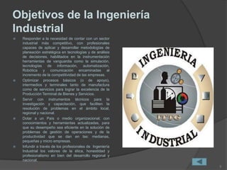 Objetivos de la Ingeniería
Industrial
 Responder a la necesidad de contar con un sector
industrial más competitivo, con profesionales
capaces de aplicar y desarrollar metodologías de
planeación estratégica en tecnologías y de análisis
de decisiones, habilitados en la instrumentación
herramientas de vanguardia como la simulación,
tecnologías de información, automatización,
Robótica y comunicación encaminadas al
incremento de la competitividad de las empresas.
 Optimizar procesos básicos (o de apoyo),
intermedios y terminales tanto de manufactura
como de servicios para lograr la excelencia de la
Producción Terminal de Bienes y Servicios.
 Servir con instrumentos técnicos para la
investigación y capacitación, que faciliten la
resolución de problemas en el ámbito local,
regional y nacional.
 Dotar a un País o medio organizacional; con
conocimientos y herramientas actualizadas, para
que su desempeño sea eficiente en la solución de
problemas de gestión de operaciones y de la
productividad que se dan en las: medianas,
pequeñas y micro empresas.
 Infundir a través de los profesionales de Ingeniería
Industrial los valores de la ética, honestidad y
profesionalismo en bien del desarrollo regional y
nacional.
5
 