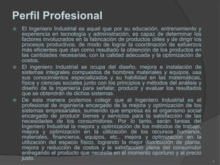 Perfil Profesional
 El Ingeniero Industrial es aquel que por su educación, entrenamiento y
experiencia en tecnología y administración, es capaz de determinar los
factores involucrados en la fabricación de productos útiles y de dirigir los
procesos productivos, de modo de lograr la coordinación de esfuerzos
más eficientes que dan como resultado la obtención de los productos en
las cantidades necesarias, con la calidad adecuada y la optimización de
costos.
 El ingeniero Industrial se ocupa del diseño, mejora e instalación de
sistemas integrales compuestos de hombres materiales y equipos. usa
sus conocimientos especializados y su habilidad en las matemáticas,
física y ciencias sociales junto con los principios y métodos del análisis y
diseño de la ingeniería para señalar, producir y evaluar los resultados
que se obtendrán de dichos sistemas.
 De esta manera podemos colegir que el Ingeniero Industrial es el
profesional de ingeniería encargado de la mejora y optimización de los
sistemas empresariales, sumiendo que empresa es el organismo social
encargado de producir bienes y servicios para la satisfacción de las
necesidades de los consumidores. Por lo tanto, serán tareas del
Ingeniero Industrial la mejora y optimización de los métodos de trabajo,
mejora y optimización en la utilización de los recursos humanos,
materiales, financieros, equipos, etc., mejora y optimización en la
utilización del espacio físico, logrando la mejor distribución de planta,
mejora y reducción de costos y la satisfacción plena del consumidor
entregando el producto que necesita en el momento oportuno y al precio
justo.
6
 