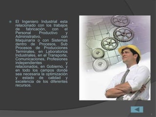  El Ingeniero Industrial esta
relacionado con los trabajos
de fabricación, con el
Personal Productivo y
Administrativo, con
Maquinaría o con Sistemas
dentro de Procesos, Sub
Procesos de Producciones
Terminales, en Laboratorios
Industriales, en el Transporte,
Comunicaciones, Profesiones
independientes y
relacionados, en Gobierno, y
en todo los campos donde
sea necesaria la optimización
y estado de calidad y
excelencia de los diferentes
recursos.
7
 
