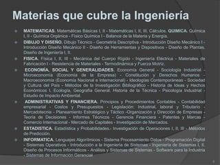 Materias que cubre la Ingeniería
 MATEMATICAS. Matemáticas Básicas I, II - Matemáticas I, II, III. Cálculos. QUIMICA. Química
I, II - Química Orgánica - Físico Química I - Balance de la Materia y Energía.
 DIBUJO Y DISEÑO. Dibujo Técnico - Geometría Descriptiva - Introducción Diseño Mecánico I -
Introducción Diseño Mecánico II - Diseño de Herramientas y Dispositivos - Diseño de Plantas.
Diseño de Ingeniería I, II.
 FISICA. Física I, II, III - Mecánica del Cuerpo Rígido - Ingeniería Eléctrica - Materiales de
Fabricación I - Resistencia de Materiales - Termodinámica y Fuerza Motriz.
 ECONOMÍA, SOCIAL Y GENERALIDADES. Economía General - Sociología Industrial -
Microeconomía (Economía de la Empresa) - Constitución y Derechos Humanos -
Macroeconomía (Economía Nacional e Internacional) - Ideologías Contemporáneas - Sociedad
y Cultura del País - Métodos de la Investigación Bibliográfico - Historia de Ideas y Hechos
Económicos I. Ecología, Geografía General. Historia de la Técnica - Psicología Industrial -
Estudio de Impacto Ambiental.
 ADMINISTRATIVAS Y FINANCIERA. Principios y Procedimientos Contables - Contabilidad
empresarial - Costos y Presupuestos - Legislación: Industrial, laboral y Tributario -
Mercadotecnia - Planeamiento Estratégico y Táctico -Organización y Dirección de Empresas -
Teoría de Decisiones - Informes Técnicos - Gerencia Financiera - Patentes y Marcas -
Comercio Internacional - Mercado de Capitales - Investigación de Mercados.
 ESTADISTICA. Estadística y Probabilidades.- Investigación de Operaciones I, II, III - Métodos
de Predicción.
 INFORMATICA. Lenguajes Algorítmicos - Sistema Procesamiento Datos - Programación Digital
- Sistemas Operativos - Introducción a la Ingeniería de Sistemas - Ingeniería de Sistemas I, II.
Diseño de Procesos Informáticos - Análisis y Sistemas de Sistemas - Software para la Industria
- Sistemas de Información Gerencial
8
 