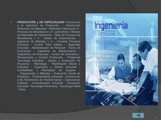  PRODUCCIÓN y DE ESPECIALIDAD Introducción
a la Ingeniería de Producción. - Introducción
Elementos de Máquinas - Materiales Fabricación II -
Procesos de Manufactura I, II - Laboratorio o Modulo
de Materiales de Fabricación - Taller de Procesos de
Manufactura I, II - Diseño de Experimentos -
Ingeniería de Métodos I, II - Industria Procesos
Químicos - Control Total Calidad - Seguridad
Industrial - Administración de Personal - Teoría de
Inversiones - Ingeniería de Mantenimiento -
Diagnóstico de Empresas - Control de Inventarios -
Planeamiento y Control Producción - Problemas
Tecnología Industrial - Diseño y Evaluación de
Proyectos - Metrología - Planificación Global e
Industrial - Ergonomía y Diseño Industrial -
Confiabilidad y Reemplazo de Equipos -
Organización y Métodos - Evaluación Social de
Proyectos - Financiamiento Industrial - Introducción
a los Fenómenos de Transformación - Operaciones
Unitarias - Automatización Industrial - Simulación
Industrial - Tecnología Alimentaria - Tecnología Fabril
- Otras
9
 