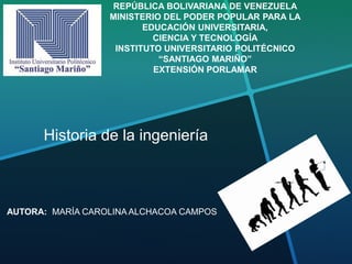 REPÚBLICA BOLIVARIANA DE VENEZUELA
MINISTERIO DEL PODER POPULAR PARA LA
EDUCACIÓN UNIVERSITARIA,
CIENCIA Y TECNOLOGÍA
INSTITUTO UNIVERSITARIO POLITÉCNICO
“SANTIAGO MARIÑO”
EXTENSIÓN PORLAMAR
Historia de la ingeniería
AUTORA: MARÍA CAROLINA ALCHACOA CAMPOS
 