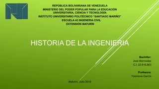 HISTORIA DE LA INGENIERIA
REPÚBLICA BOLIVARIANA DE VENEZUELA
MINISTERIO DEL PODER POPULAR PARA LA EDUCACIÓN
UNIVERSITARIA, CIENCIA Y TECNOLOGÍA
INSTITUTO UNIVERSITARIO POLITÉCNICO “SANTIAGO MARIÑO”
ESCUELA 42 INGENERIA CIVIL
EXTENSIÓN MATURÍN
Maturín, Julio 2019
Bachiller:
José Bermúdez
C.I: 22.616.863
Profesora:
Ysisniove García
 