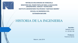 HISTORIA DE LA INGENIERIA
REPÚBLICA BOLIVARIANA DE VENEZUELA
MINISTERIO DEL PODER POPULAR PARA LA EDUCACIÓN
UNIVERSITARIA, CIENCIA Y TECNOLOGÍA
INSTITUTO UNIVERSITARIO POLITÉCNICO “SANTIAGO MARIÑO”
ESCUELA 42 INGENERIA CIVIL
EXTENSIÓN MATURÍN
Maturín, Julio 2019
Bachiller:
Nathaly Liendo
C.I: 25.452.190
Profesora:
Ysisniove García
 