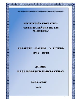 “AÑO DE LA INTEGRACIÓN NACIONAL Y RECONOCIMIENTO DE NUESTRA DIVERSIDAD”




         INSTITUCIÓN EDUCATIVA
       “NUESTRA SEÑORA DE LAS
             MERCEDES”




PRESENTE - PASADO                               Y FUTURO
                      1955 – 2012




                           AUTOR:
RAÚL ROBERTO GARCIA CURAY



                    PIURA – PERÚ

                            2012



                                                                          1
 