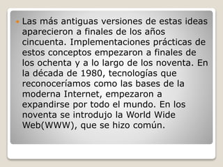  Las más antiguas versiones de estas ideas
aparecieron a finales de los años
cincuenta. Implementaciones prácticas de
estos conceptos empezaron a finales de
los ochenta y a lo largo de los noventa. En
la década de 1980, tecnologías que
reconoceríamos como las bases de la
moderna Internet, empezaron a
expandirse por todo el mundo. En los
noventa se introdujo la World Wide
Web(WWW), que se hizo común.
 