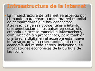 Infraestructura de la internet
 La infraestructura de Internet se esparció por
el mundo, para crear la moderna red mundial
de computadoras que hoy conocemos.
Atravesó los países occidentales e intentó
una penetración en los países en desarrollo,
creando un acceso mundial a información y
comunicación sin precedentes, pero también
una brecha digital en el acceso a esta nueva
infraestructura. Internet también alteró la
economía del mundo entero, incluyendo las
implicaciones económicas de la burbuja de
las .com.
 