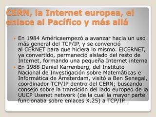 CERN, la Internet europea, el
enlace al Pacífico y más allá
 En 1984 Américaempezó a avanzar hacia un uso
más general del TCP/IP, y se convenció
al CERNET para que hiciera lo mismo. ElCERNET,
ya convertido, permaneció aislado del resto de
Internet, formando una pequeña Internet interna
 En 1988 Daniel Karrenberg, del Instituto
Nacional de Investigación sobre Matemáticas e
Informática de Ámsterdam, visitó a Ben Senegal,
coordinador TCP/IP dentro del CERN; buscando
consejo sobre la transición del lado europeo de la
UUCP Usenet network (de la cual la mayor parte
funcionaba sobre enlaces X.25) a TCP/IP.
 