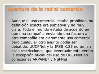 Apertura de la red al comercio
 Aunque el uso comercial estaba prohibido, su
definición exacta era subjetiva y no muy
clara. Todo el mundo estaba de acuerdo en
que una compañía enviando una factura a
otra compañía era claramente uso comercial,
pero cualquier otro asunto podía ser
debatido. UUCPNet y la IPSS X.25 no tenían
esas restricciones, que eventualmente verían
la excepción oficial del uso de UUCPNet en
conexiones ARPANET y NSFNet.
 