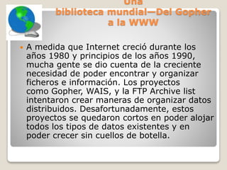 Una
biblioteca mundial—Del Gopher
a la WWW
 A medida que Internet creció durante los
años 1980 y principios de los años 1990,
mucha gente se dio cuenta de la creciente
necesidad de poder encontrar y organizar
ficheros e información. Los proyectos
como Gopher, WAIS, y la FTP Archive list
intentaron crear maneras de organizar datos
distribuidos. Desafortunadamente, estos
proyectos se quedaron cortos en poder alojar
todos los tipos de datos existentes y en
poder crecer sin cuellos de botella.
 