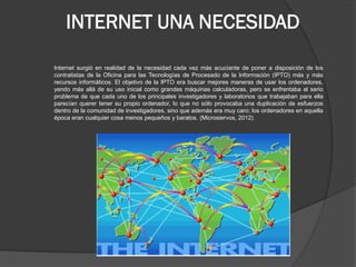 INTERNET UNA NECESIDAD 
Internet surgió en realidad de la necesidad cada vez más acuciante de poner a disposición de los contratistas de la Oficina para las Tecnologías de Procesado de la Información (IPTO) más y más recursos informáticos. El objetivo de la IPTO era buscar mejores maneras de usar los ordenadores, yendo más allá de su uso inicial como grandes máquinas calculadoras, pero se enfrentaba al serio problema de que cada uno de los principales investigadores y laboratorios que trabajaban para ella parecían querer tener su propio ordenador, lo que no sólo provocaba una duplicación de esfuerzos dentro de la comunidad de investigadores, sino que además era muy caro; los ordenadores en aquella época eran cualquier cosa menos pequeños y baratos. (Microsiervos, 2012)  