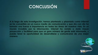 CONCLUSIÓN
A lo largo de esta investigación, hemos planteado y plasmado como Internet
se ha convertido en un nuevo medio de comunicación y que día con día ha
tomado una fuerza e importancia en todas las áreas de nuestras vida. En un
mundo invadido por la información, Internet ha venido a darle mayor
proyección y facilidad para que un gran número de gente esté informada, y
pueda tener la oportunidad de desarrollarse y comunicarse de una mejor
manera.
 