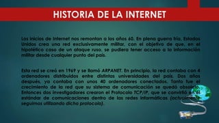 HISTORIA DE LA INTERNET
Los inicios de Internet nos remontan a los años 60. En plena guerra fría, Estados
Unidos crea una red exclusivamente militar, con el objetivo de que, en el
hipotético caso de un ataque ruso, se pudiera tener acceso a la información
militar desde cualquier punto del país.
Esta red se creó en 1969 y se llamó ARPANET. En principio, la red contaba con 4
ordenadores distribuidos entre distintas universidades del país. Dos años
después, ya contaba con unos 40 ordenadores conectados. Tanto fue el
crecimiento de la red que su sistema de comunicación se quedó obsoleto.
Entonces dos investigadores crearon el Protocolo TCP/IP, que se convirtió en el
estándar de comunicaciones dentro de las redes informáticas (actualmente
seguimos utilizando dicho protocolo).
 