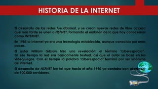 El desarrollo de las redes fue abismal, y se crean nuevas redes de libre acceso
que más tarde se unen a NSFNET, formando el embrión de lo que hoy conocemos
como INTERNET.
En 1985 la Internet ya era una tecnología establecida, aunque conocida por unos
pocos.
El autor William Gibson hizo una revelación: el término "ciberespacio".
En ese tiempo la red era básicamente textual, así que el autor se baso en los
videojuegos. Con el tiempo la palabra "ciberespacio" terminó por ser sinónimo
de Internet.
El desarrollo de NSFNET fue tal que hacia el año 1990 ya contaba con alrededor
de 100.000 servidores.
HISTORIA DE LA INTERNET
 