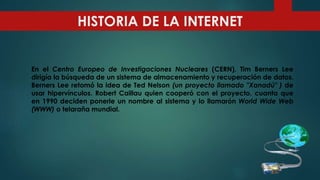 En el Centro Europeo de Investigaciones Nucleares (CERN), Tim Berners Lee
dirigía la búsqueda de un sistema de almacenamiento y recuperación de datos.
Berners Lee retomó la idea de Ted Nelson (un proyecto llamado "Xanadú" ) de
usar hipervínculos. Robert Caillau quien cooperó con el proyecto, cuanta que
en 1990 deciden ponerle un nombre al sistema y lo llamarón World Wide Web
(WWW) o telaraña mundial.
HISTORIA DE LA INTERNET
 