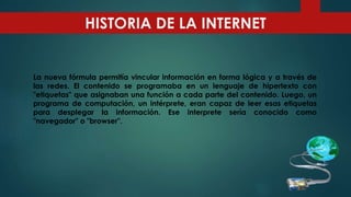 La nueva fórmula permitía vincular información en forma lógica y a través de
las redes. El contenido se programaba en un lenguaje de hipertexto con
"etiquetas" que asignaban una función a cada parte del contenido. Luego, un
programa de computación, un intérprete, eran capaz de leer esas etiquetas
para desplegar la información. Ese interprete sería conocido como
"navegador" o "browser".
HISTORIA DE LA INTERNET
 
