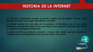En 1993 Marc Andreesen produjo la primera versión del navegador "Mosaic", que
permitió acceder con mayor naturalidad a la WWW.
La interfaz gráfica iba más allá de lo previsto y la facilidad con la que podía
manejarse el programa abría la red a los legos. Poco después Andreesen encabezó
la creación del programa Netscape.
A partir de entonces Internet comenzó a crecer más rápido que otro medio de
comunicación, convirtiéndose en lo que hoy todos conocemos.
HISTORIA DE LA INTERNET
 
