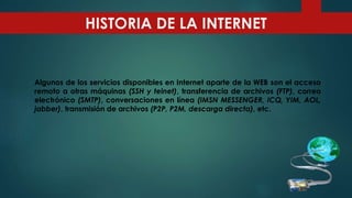 Algunos de los servicios disponibles en Internet aparte de la WEB son el acceso
remoto a otras máquinas (SSH y telnet), transferencia de archivos (FTP), correo
electrónico (SMTP), conversaciones en línea (IMSN MESSENGER, ICQ, YIM, AOL,
jabber), transmisión de archivos (P2P, P2M, descarga directa), etc.
HISTORIA DE LA INTERNET
 