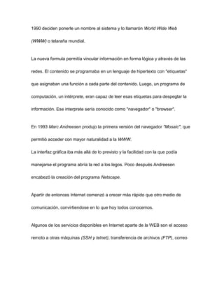 1990 deciden ponerle un nombre al sistema y lo llamarón World Wide Web
(WWW) o telaraña mundial.
La nueva formula permitía vincular información en forma lógica y através de las
redes. El contenido se programaba en un lenguaje de hipertexto con "etíquetas"
que asignaban una función a cada parte del contenido. Luego, un programa de
computación, un intérprete, eran capaz de leer esas etiquetas para despeglar la
información. Ese interprete sería conocido como "navegador" o "browser".
En 1993 Marc Andreesen produjo la primera versión del navegador "Mosaic", que
permitió acceder con mayor naturalidad a la WWW.
La interfaz gráfica iba más allá de lo previsto y la facilidad con la que podía
manejarse el programa abría la red a los legos. Poco después Andreesen
encabezó la creación del programa Netscape.
Apartir de entonces Internet comenzó a crecer más rápido que otro medio de
comunicación, convirtiendose en lo que hoy todos conocemos.
Algunos de los servicios disponibles en Internet aparte de la WEB son el acceso
remoto a otras máquinas (SSH y telnet), transferencia de archivos (FTP), correo
 