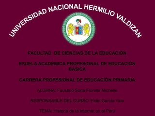 FACULTAD DE CIENCIAS DE LA EDUCACIÓN
ESUELA ACADÉMICA PROFESIONAL DE EDUCACIÓN
BÁSICA
CARRERA PROFESIONAL DE EDUCACIÓN PRIMARIA
ALUMNA: Faustino Soria Fiorella Michelle
RESPONSABLE DEL CURSO: Fidel García Yale
TEMA: Historia de la Internet en el Perú
 