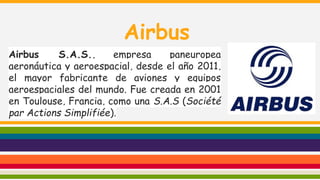 Airbus
Airbus
S.A.S.,
empresa
paneuropea
aeronáutica y aeroespacial, desde el año 2011,
el mayor fabricante de aviones y equipos
aeroespaciales del mundo. Fue creada en 2001
en Toulouse, Francia, como una S.A.S (Société
par Actions Simplifiée).

 