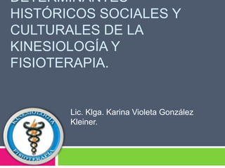DETERMINANTES
HISTÓRICOS SOCIALES Y
CULTURALES DE LA
KINESIOLOGÍA Y
FISIOTERAPIA.
Lic. Klga. Karina Violeta González
Kleiner.
 